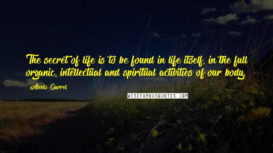 Alexis Carrel Quotes: The secret of life is to be found in life itself, in the full organic, intellectual and spiritual activities of our body.