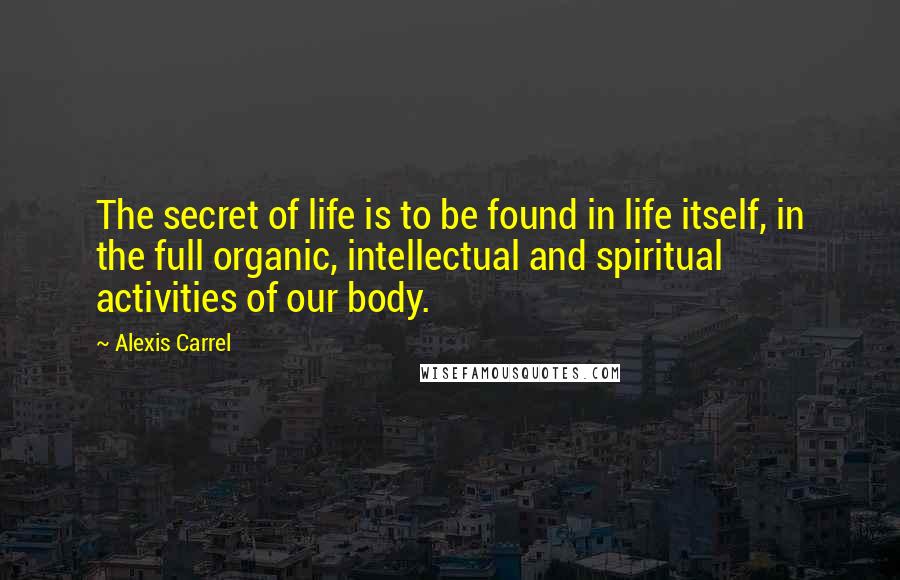Alexis Carrel Quotes: The secret of life is to be found in life itself, in the full organic, intellectual and spiritual activities of our body.