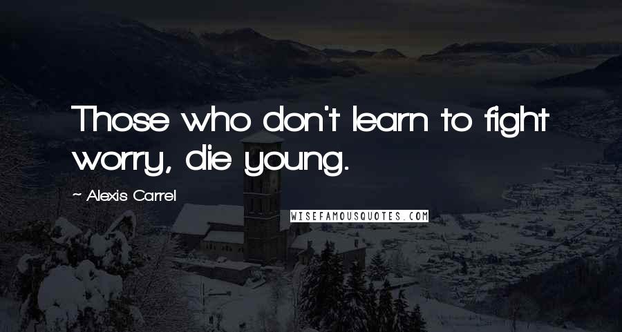 Alexis Carrel Quotes: Those who don't learn to fight worry, die young.