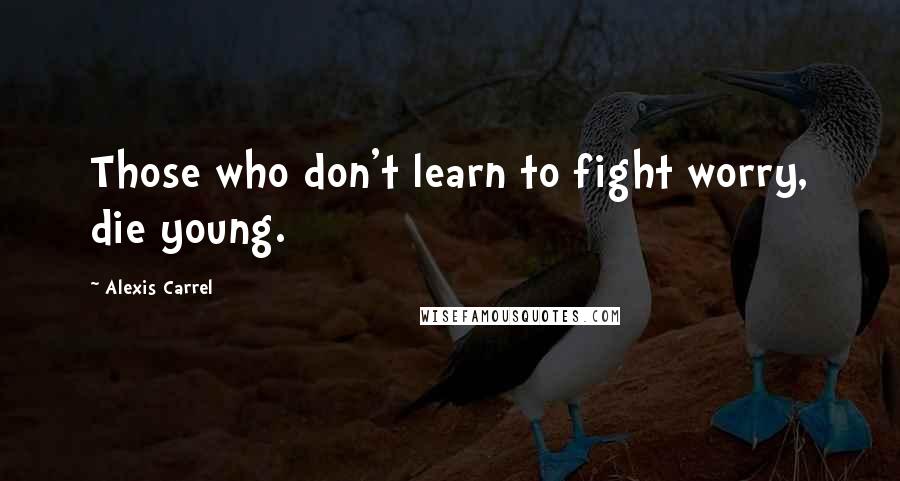 Alexis Carrel Quotes: Those who don't learn to fight worry, die young.