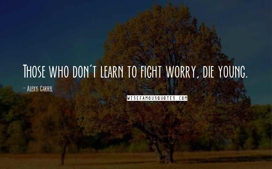 Alexis Carrel Quotes: Those who don't learn to fight worry, die young.