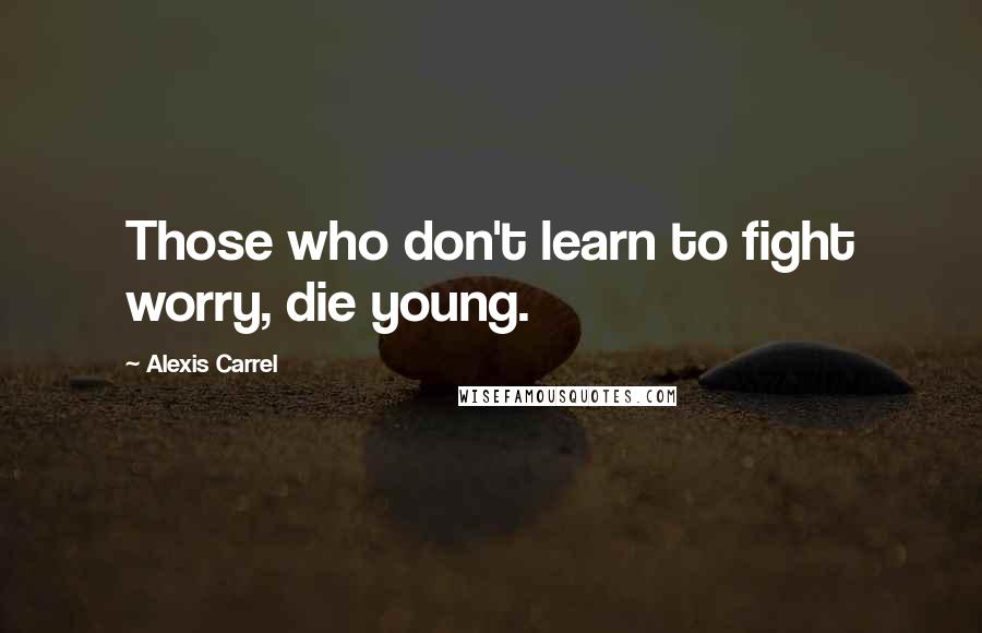 Alexis Carrel Quotes: Those who don't learn to fight worry, die young.