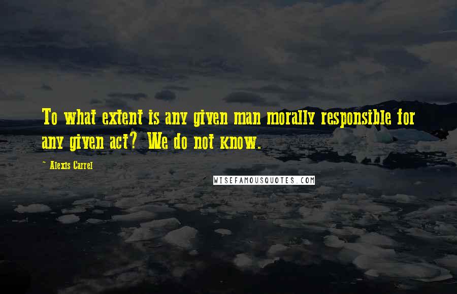 Alexis Carrel Quotes: To what extent is any given man morally responsible for any given act? We do not know.