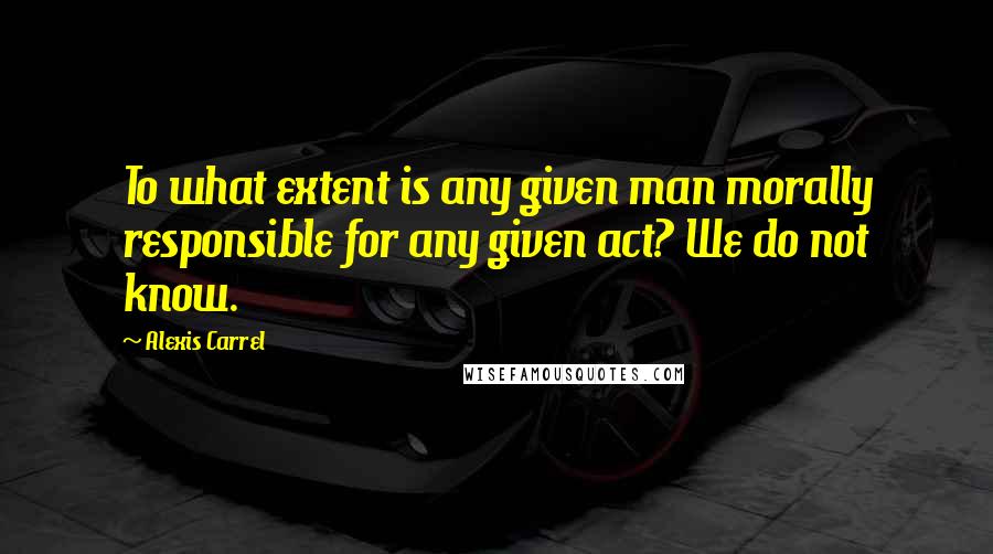 Alexis Carrel Quotes: To what extent is any given man morally responsible for any given act? We do not know.