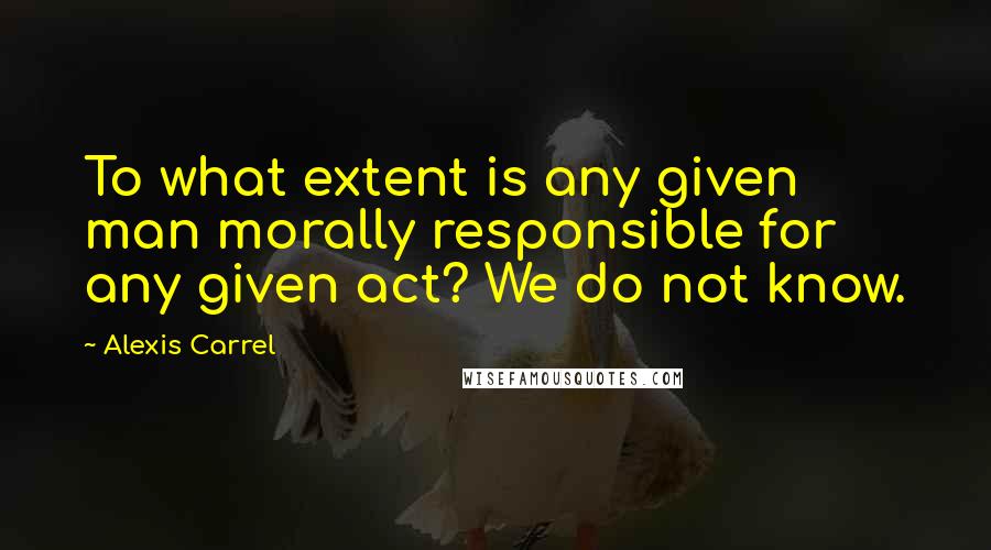 Alexis Carrel Quotes: To what extent is any given man morally responsible for any given act? We do not know.