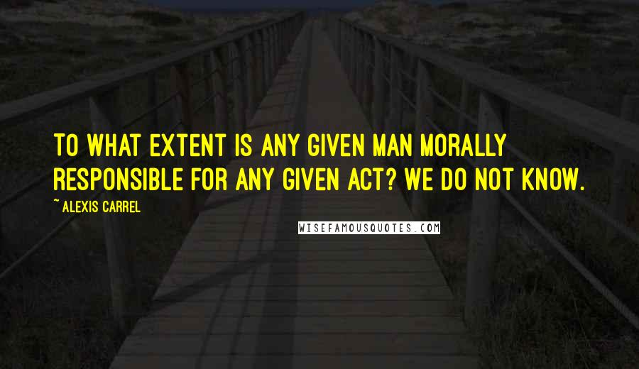 Alexis Carrel Quotes: To what extent is any given man morally responsible for any given act? We do not know.
