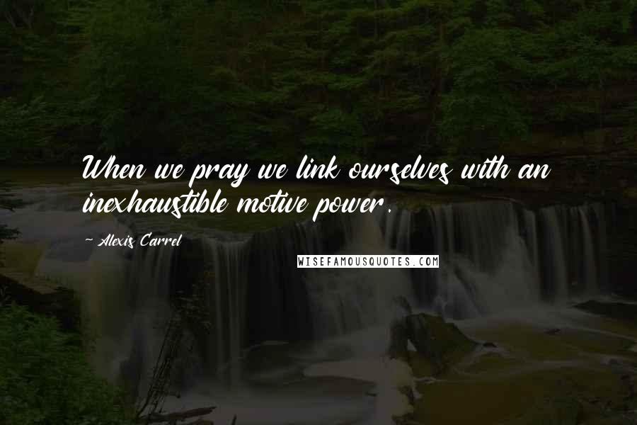 Alexis Carrel Quotes: When we pray we link ourselves with an inexhaustible motive power.