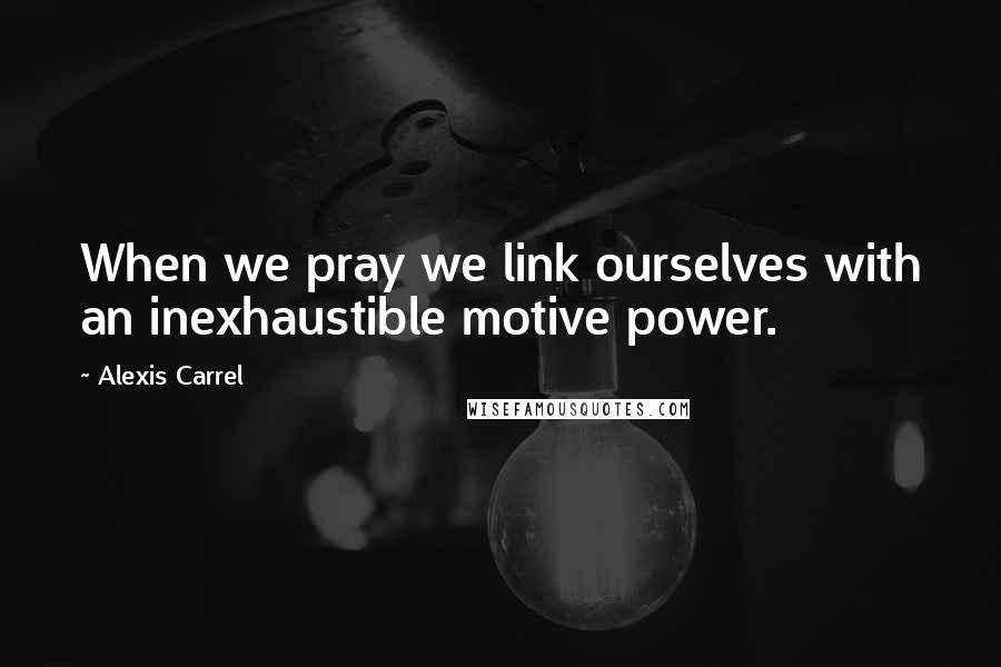 Alexis Carrel Quotes: When we pray we link ourselves with an inexhaustible motive power.