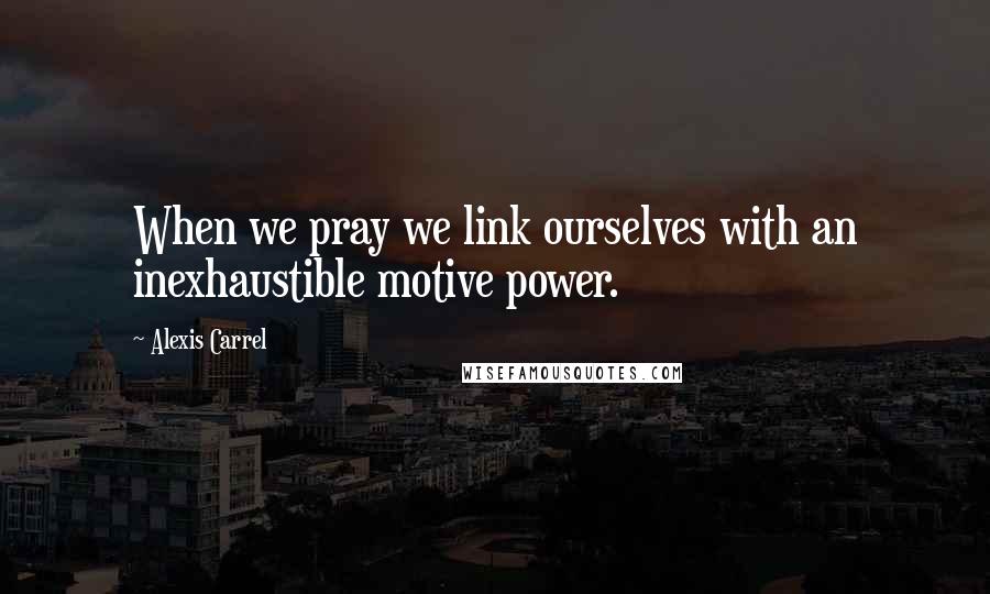 Alexis Carrel Quotes: When we pray we link ourselves with an inexhaustible motive power.
