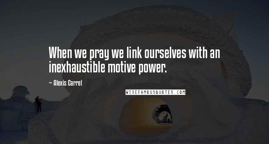 Alexis Carrel Quotes: When we pray we link ourselves with an inexhaustible motive power.