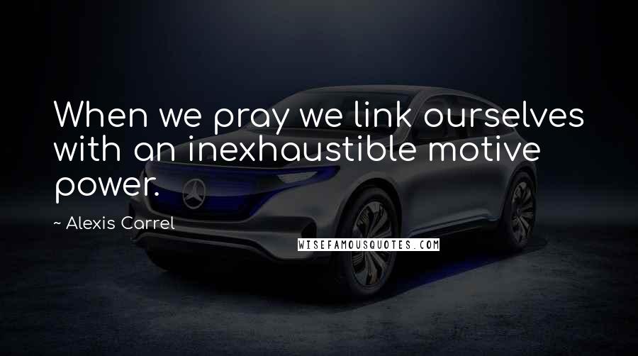 Alexis Carrel Quotes: When we pray we link ourselves with an inexhaustible motive power.