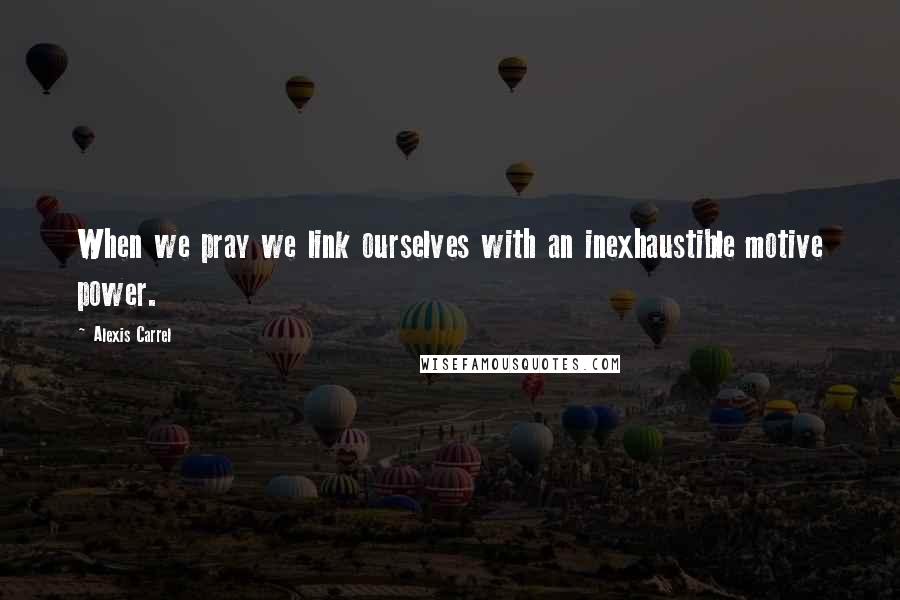 Alexis Carrel Quotes: When we pray we link ourselves with an inexhaustible motive power.