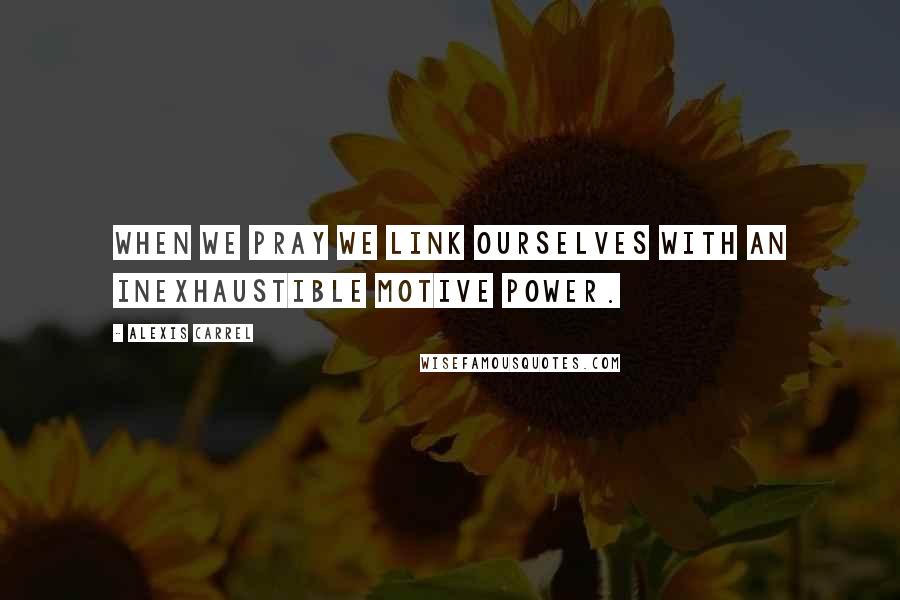 Alexis Carrel Quotes: When we pray we link ourselves with an inexhaustible motive power.
