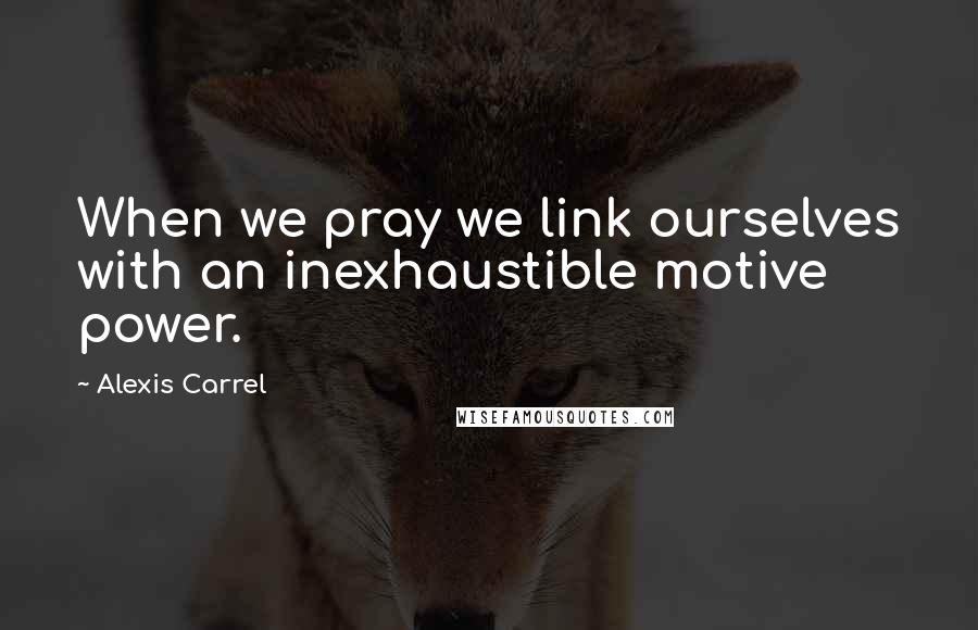 Alexis Carrel Quotes: When we pray we link ourselves with an inexhaustible motive power.
