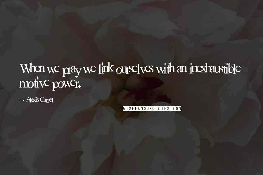 Alexis Carrel Quotes: When we pray we link ourselves with an inexhaustible motive power.