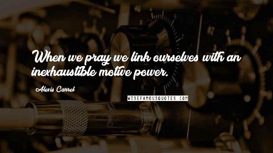 Alexis Carrel Quotes: When we pray we link ourselves with an inexhaustible motive power.