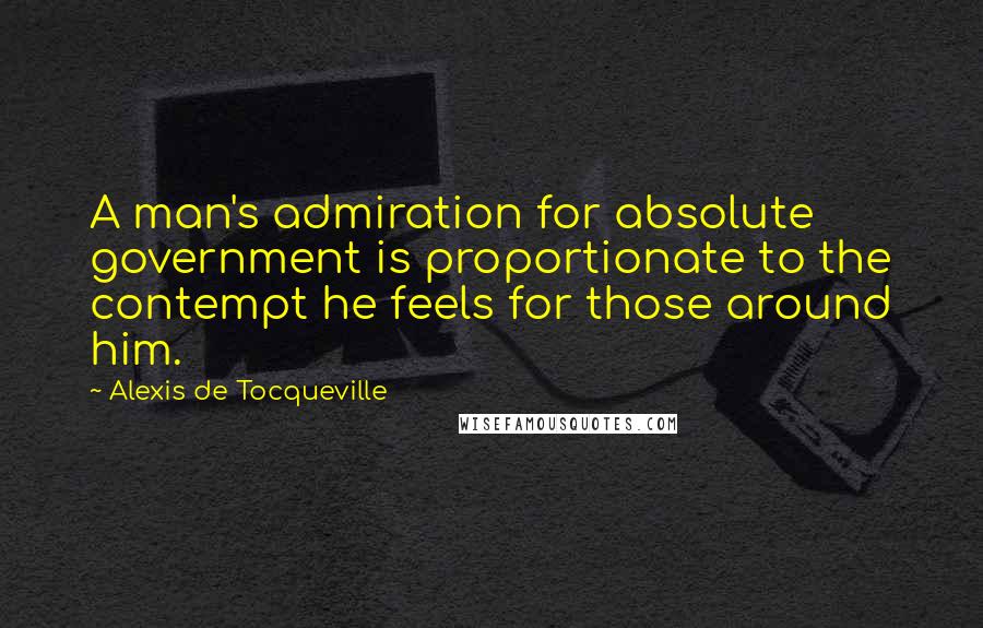 Alexis De Tocqueville Quotes: A man's admiration for absolute government is proportionate to the contempt he feels for those around him.