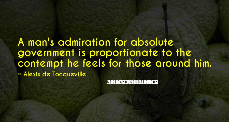 Alexis De Tocqueville Quotes: A man's admiration for absolute government is proportionate to the contempt he feels for those around him.