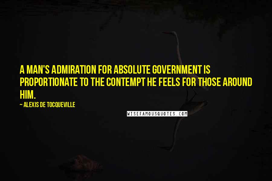 Alexis De Tocqueville Quotes: A man's admiration for absolute government is proportionate to the contempt he feels for those around him.