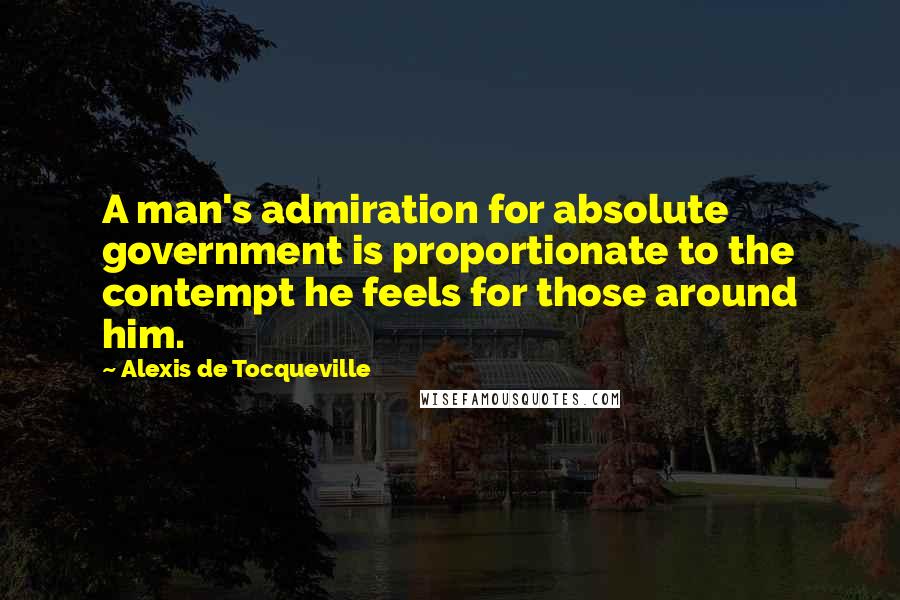 Alexis De Tocqueville Quotes: A man's admiration for absolute government is proportionate to the contempt he feels for those around him.