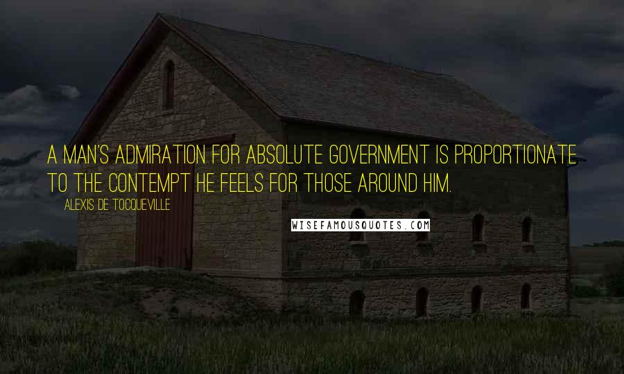 Alexis De Tocqueville Quotes: A man's admiration for absolute government is proportionate to the contempt he feels for those around him.