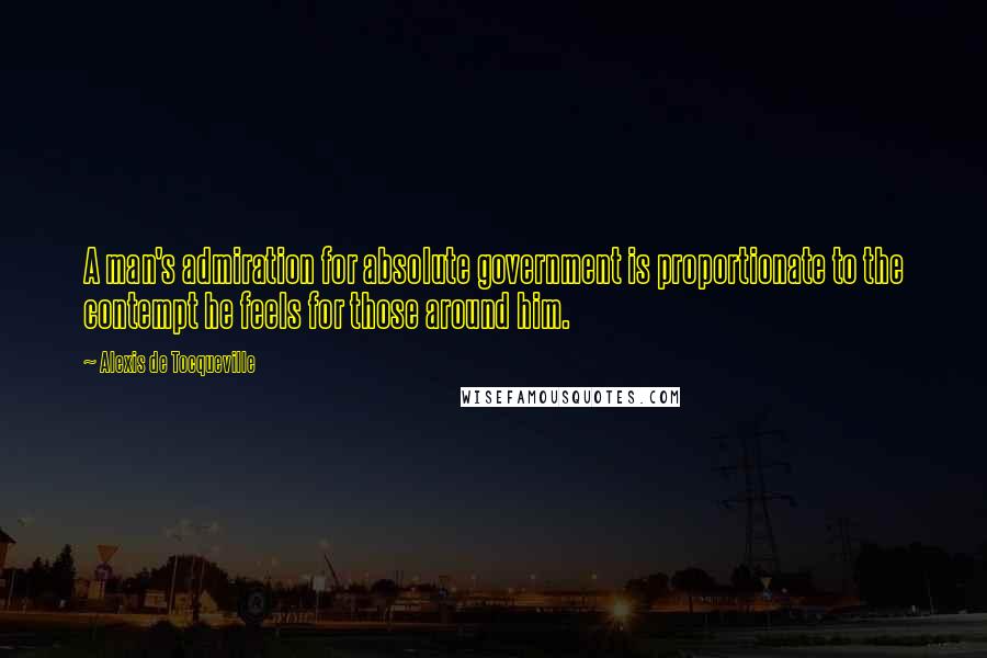 Alexis De Tocqueville Quotes: A man's admiration for absolute government is proportionate to the contempt he feels for those around him.