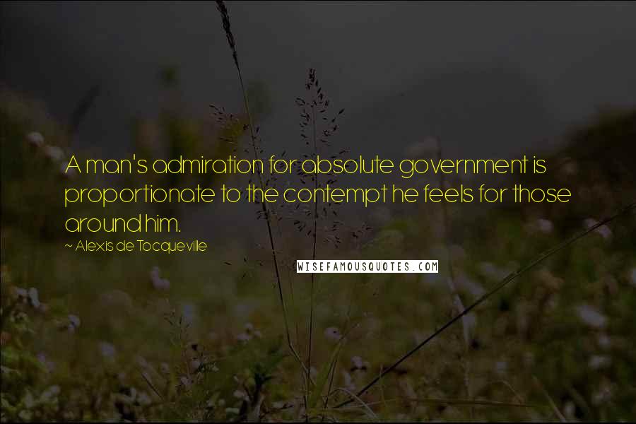 Alexis De Tocqueville Quotes: A man's admiration for absolute government is proportionate to the contempt he feels for those around him.