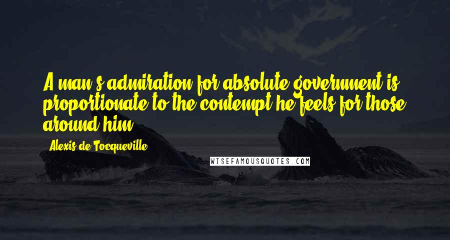 Alexis De Tocqueville Quotes: A man's admiration for absolute government is proportionate to the contempt he feels for those around him.