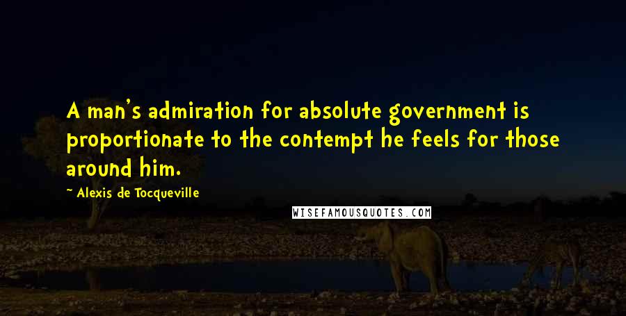 Alexis De Tocqueville Quotes: A man's admiration for absolute government is proportionate to the contempt he feels for those around him.