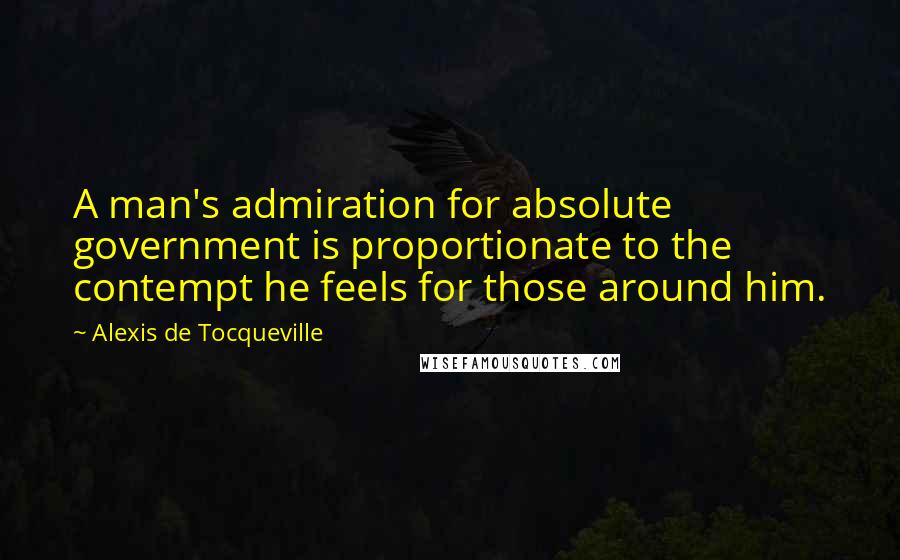 Alexis De Tocqueville Quotes: A man's admiration for absolute government is proportionate to the contempt he feels for those around him.