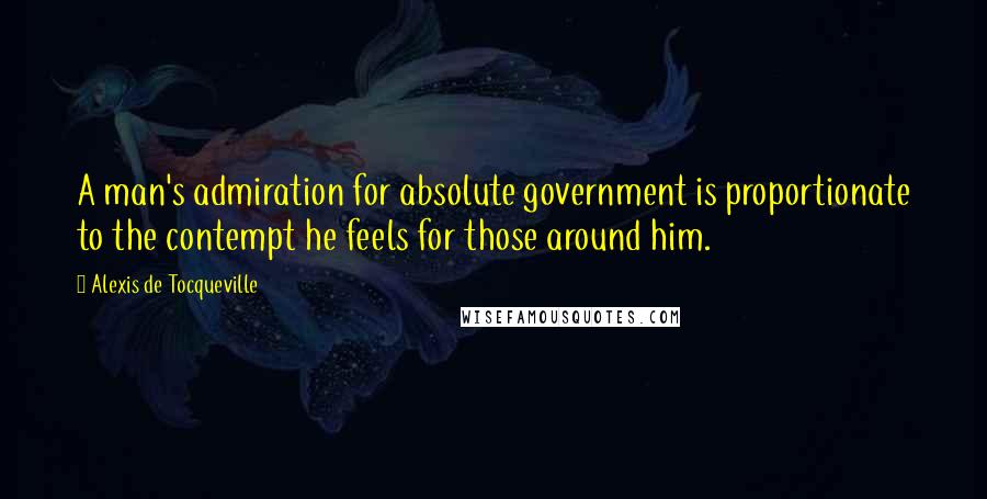 Alexis De Tocqueville Quotes: A man's admiration for absolute government is proportionate to the contempt he feels for those around him.