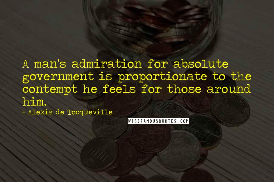 Alexis De Tocqueville Quotes: A man's admiration for absolute government is proportionate to the contempt he feels for those around him.