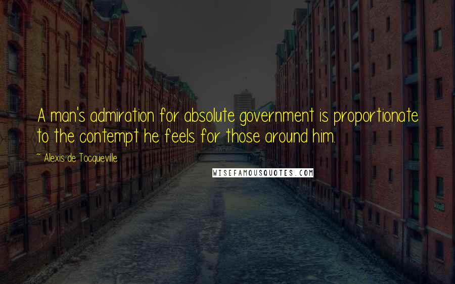 Alexis De Tocqueville Quotes: A man's admiration for absolute government is proportionate to the contempt he feels for those around him.