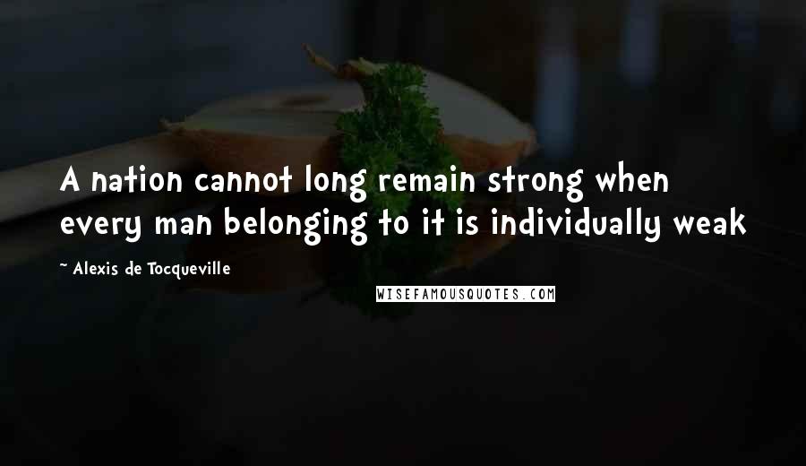 Alexis De Tocqueville Quotes: A nation cannot long remain strong when every man belonging to it is individually weak