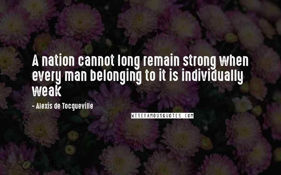 Alexis De Tocqueville Quotes: A nation cannot long remain strong when every man belonging to it is individually weak