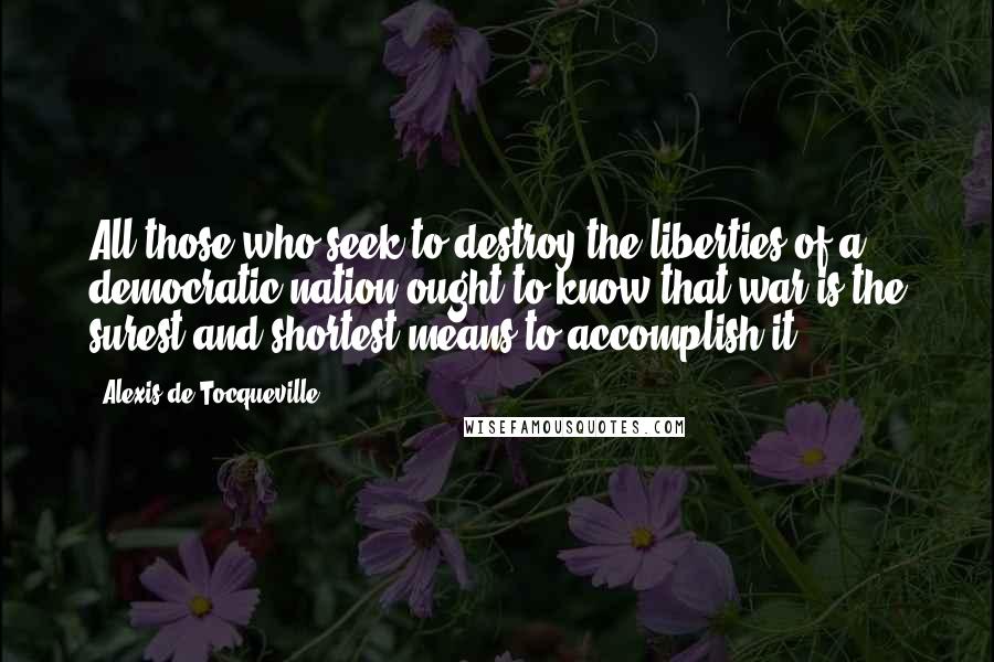 Alexis De Tocqueville Quotes: All those who seek to destroy the liberties of a democratic nation ought to know that war is the surest and shortest means to accomplish it.