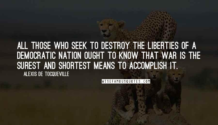 Alexis De Tocqueville Quotes: All those who seek to destroy the liberties of a democratic nation ought to know that war is the surest and shortest means to accomplish it.