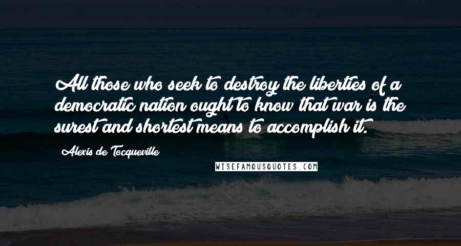 Alexis De Tocqueville Quotes: All those who seek to destroy the liberties of a democratic nation ought to know that war is the surest and shortest means to accomplish it.