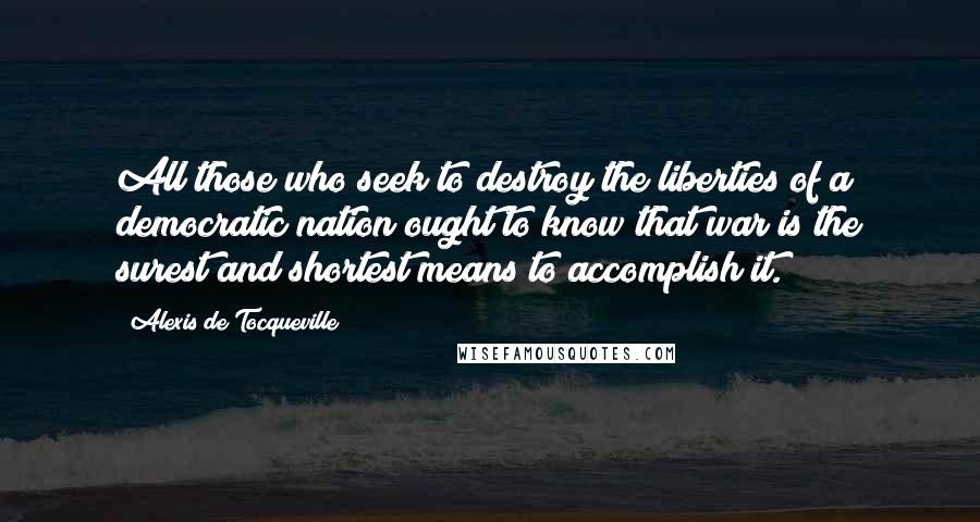 Alexis De Tocqueville Quotes: All those who seek to destroy the liberties of a democratic nation ought to know that war is the surest and shortest means to accomplish it.