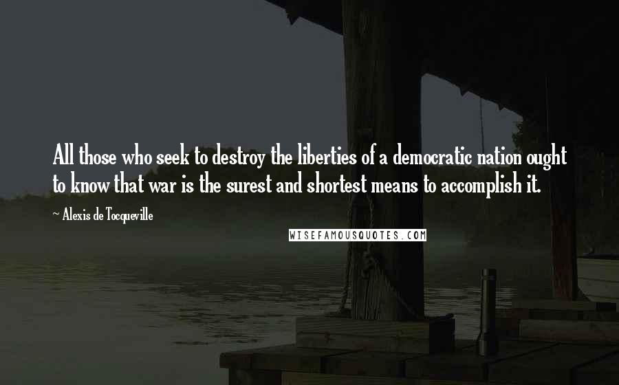 Alexis De Tocqueville Quotes: All those who seek to destroy the liberties of a democratic nation ought to know that war is the surest and shortest means to accomplish it.