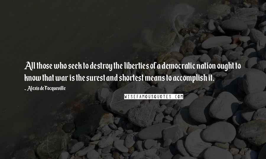 Alexis De Tocqueville Quotes: All those who seek to destroy the liberties of a democratic nation ought to know that war is the surest and shortest means to accomplish it.