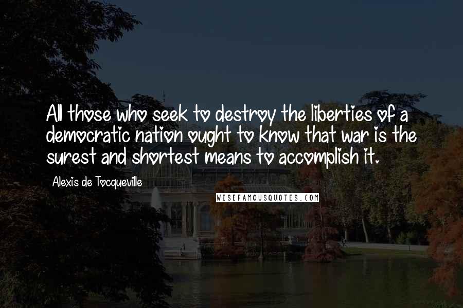 Alexis De Tocqueville Quotes: All those who seek to destroy the liberties of a democratic nation ought to know that war is the surest and shortest means to accomplish it.