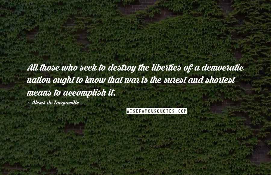 Alexis De Tocqueville Quotes: All those who seek to destroy the liberties of a democratic nation ought to know that war is the surest and shortest means to accomplish it.