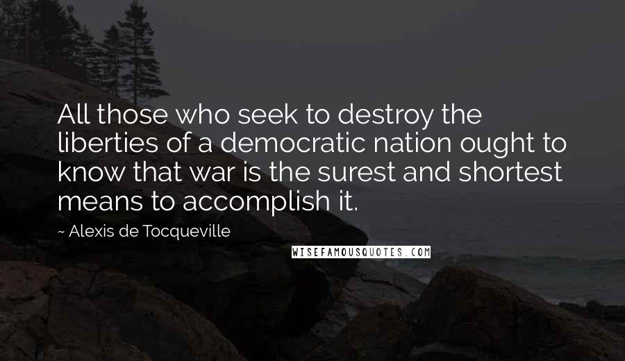 Alexis De Tocqueville Quotes: All those who seek to destroy the liberties of a democratic nation ought to know that war is the surest and shortest means to accomplish it.