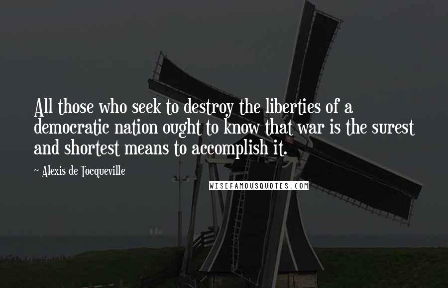 Alexis De Tocqueville Quotes: All those who seek to destroy the liberties of a democratic nation ought to know that war is the surest and shortest means to accomplish it.