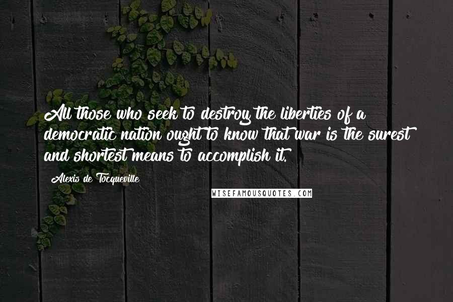 Alexis De Tocqueville Quotes: All those who seek to destroy the liberties of a democratic nation ought to know that war is the surest and shortest means to accomplish it.