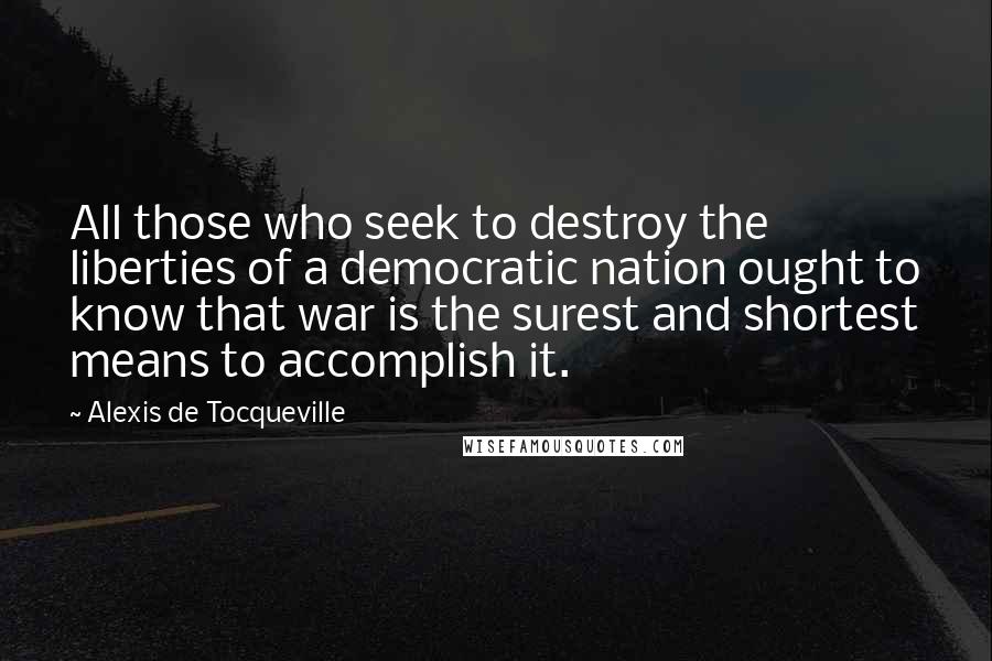 Alexis De Tocqueville Quotes: All those who seek to destroy the liberties of a democratic nation ought to know that war is the surest and shortest means to accomplish it.