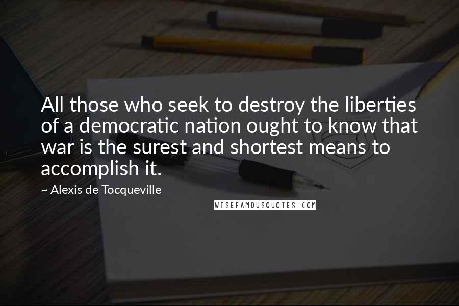 Alexis De Tocqueville Quotes: All those who seek to destroy the liberties of a democratic nation ought to know that war is the surest and shortest means to accomplish it.