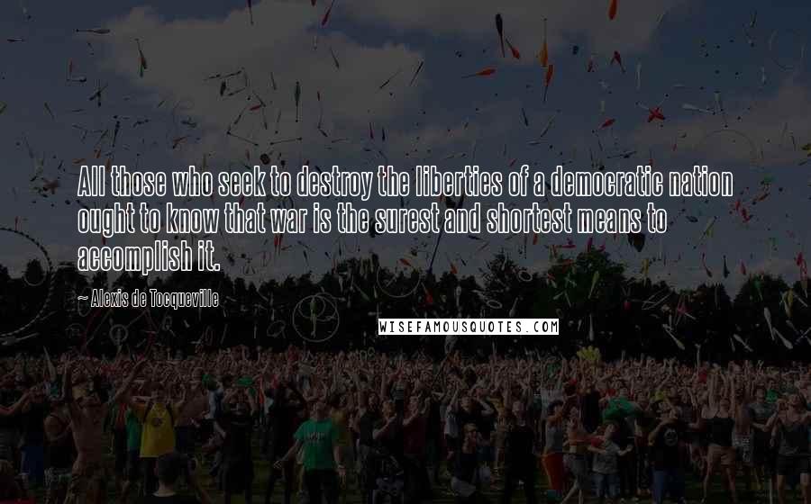 Alexis De Tocqueville Quotes: All those who seek to destroy the liberties of a democratic nation ought to know that war is the surest and shortest means to accomplish it.