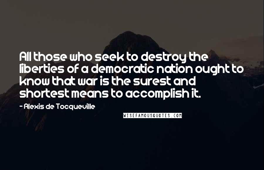 Alexis De Tocqueville Quotes: All those who seek to destroy the liberties of a democratic nation ought to know that war is the surest and shortest means to accomplish it.